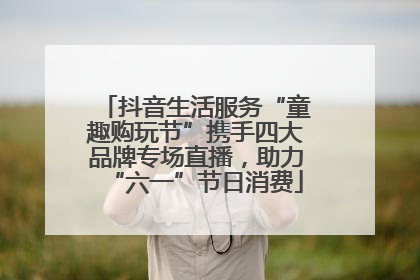 抖音生活服务“童趣购玩节”携手四大品牌专场直播，助力“六一”节日消费